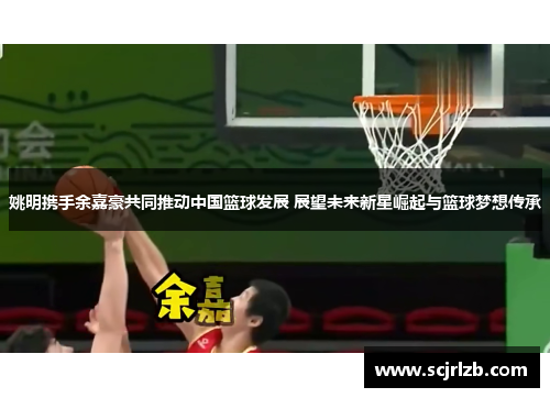 姚明携手余嘉豪共同推动中国篮球发展 展望未来新星崛起与篮球梦想传承