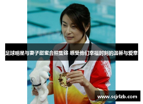 足球明星与妻子甜蜜合照集锦 感受他们幸福时刻的温馨与爱意