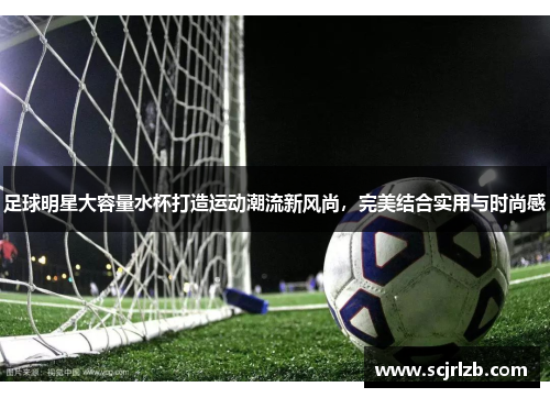 足球明星大容量水杯打造运动潮流新风尚，完美结合实用与时尚感