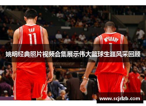 姚明经典照片视频合集展示伟大篮球生涯风采回顾