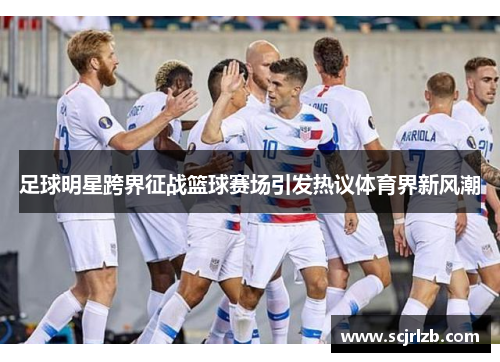 足球明星跨界征战篮球赛场引发热议体育界新风潮