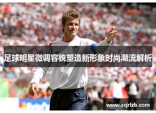 足球明星微调容貌塑造新形象时尚潮流解析