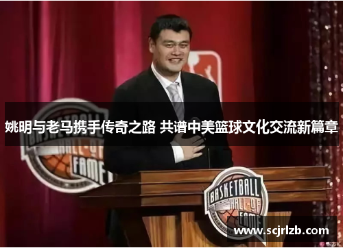 姚明与老马携手传奇之路 共谱中美篮球文化交流新篇章