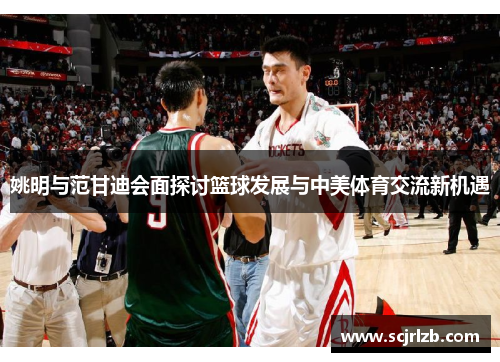 姚明与范甘迪会面探讨篮球发展与中美体育交流新机遇