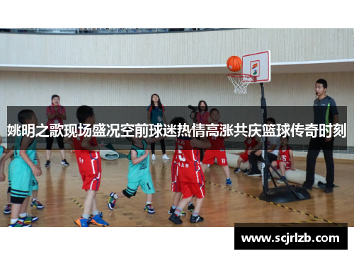 姚明之歌现场盛况空前球迷热情高涨共庆篮球传奇时刻